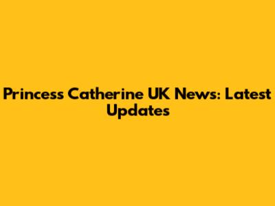 Princess Catherine UK News: Latest Updates