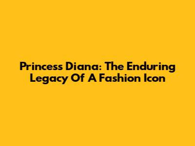 Princess Diana: The Enduring Legacy Of A Fashion Icon