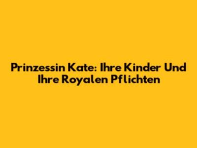 Prinzessin Kate: Ihre Kinder Und Ihre Royalen Pflichten