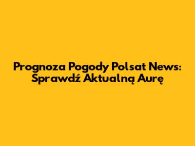 Prognoza Pogody Polsat News: Sprawdź Aktualną Aurę