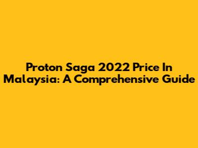 Proton Saga 2022 Price In Malaysia: A Comprehensive Guide