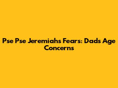 Pse Pse Jeremiah's Fears: Dad's Age Concerns