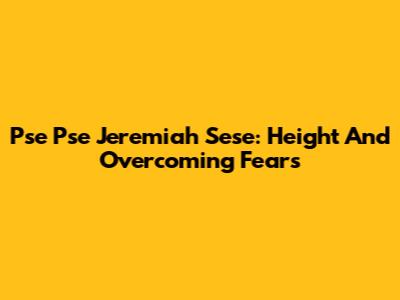 Pse Pse Jeremiah Sese: Height And Overcoming Fears