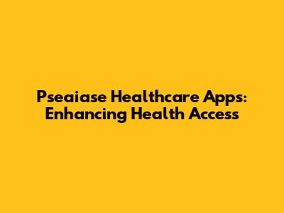 Pseaiase Healthcare Apps: Enhancing Health Access