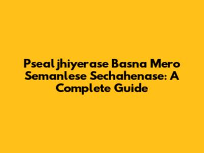 Psealjhiyerase Basna Mero Semanlese Sechahenase: A Complete Guide