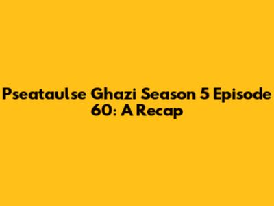 Pseataulse Ghazi Season 5 Episode 60: A Recap
