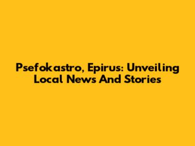 Psefokastro, Epirus: Unveiling Local News And Stories