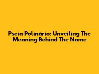Pseia Polinário: Unveiling The Meaning Behind The Name