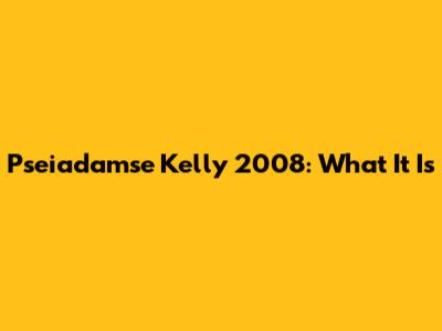 Pseiadamse Kelly 2008: What It Is