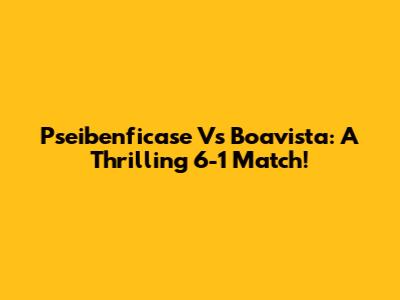 Pseibenficase Vs Boavista: A Thrilling 6-1 Match!