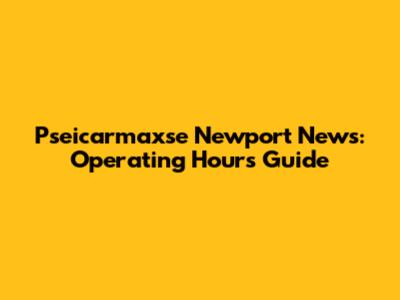 Pseicarmaxse Newport News: Operating Hours Guide