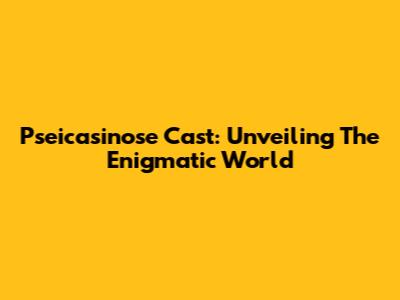 Pseicasinose Cast: Unveiling The Enigmatic World