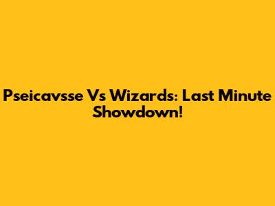Pseicavsse Vs Wizards: Last Minute Showdown!