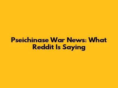 Pseichinase War News: What Reddit Is Saying