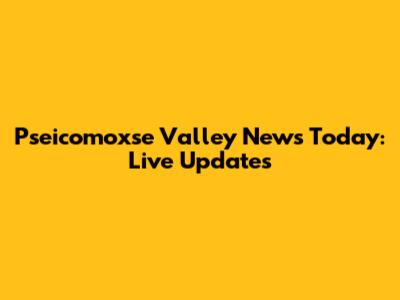 Pseicomoxse Valley News Today: Live Updates