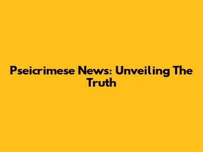 Pseicrimese News: Unveiling The Truth