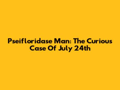 Pseifloridase Man: The Curious Case Of July 24th