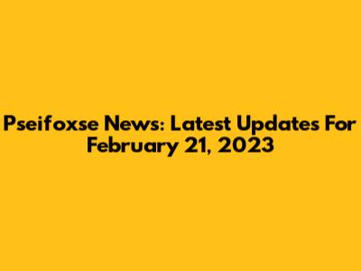 Pseifoxse News: Latest Updates For February 21, 2023