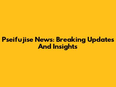 Pseifujise News: Breaking Updates And Insights