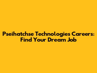 Pseihatchse Technologies Careers: Find Your Dream Job