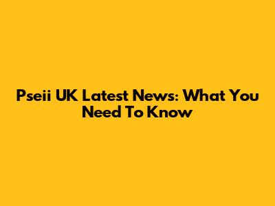 Pseii UK Latest News: What You Need To Know