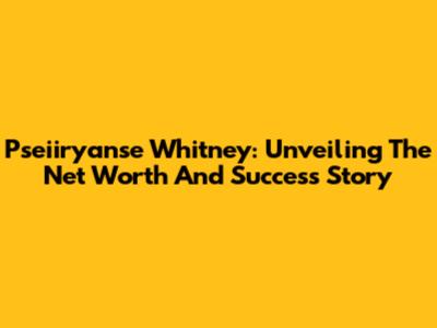 Pseiiryanse Whitney: Unveiling The Net Worth And Success Story
