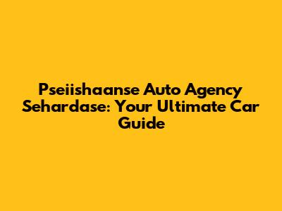 Pseiishaanse Auto Agency Sehardase: Your Ultimate Car Guide