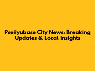 Pseiiyubase City News: Breaking Updates & Local Insights