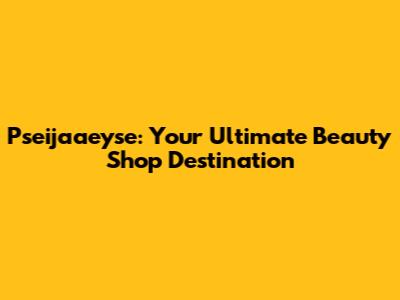 Pseijaaeyse: Your Ultimate Beauty Shop Destination