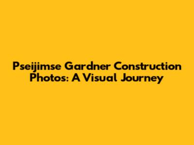 Pseijimse Gardner Construction Photos: A Visual Journey