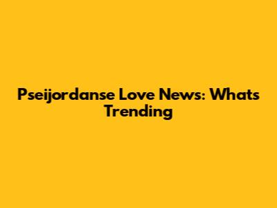 Pseijordanse Love News: What's Trending