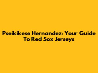 Pseikikese Hernandez: Your Guide To Red Sox Jerseys
