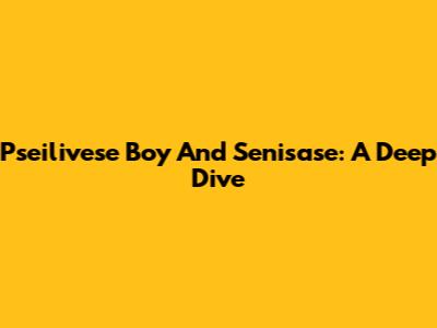 Pseilivese Boy And Senisase: A Deep Dive
