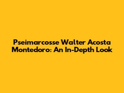 Pseimarcosse Walter Acosta Montedoro: An In-Depth Look