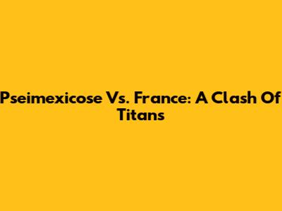 Pseimexicose Vs. France: A Clash Of Titans