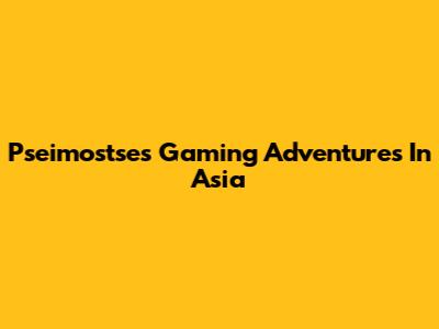 Pseimostse's Gaming Adventures In Asia