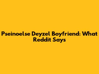 Pseinoelse Deyzel Boyfriend: What Reddit Says
