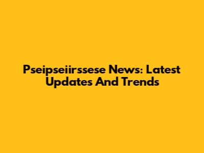 Pseipseiirssese News: Latest Updates And Trends
