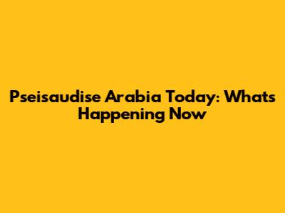 Pseisaudise Arabia Today: What's Happening Now