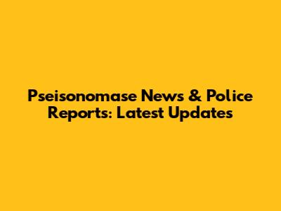 Pseisonomase News & Police Reports: Latest Updates