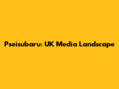 Pseisubaru: UK Media Landscape