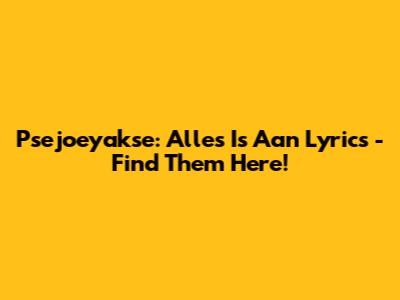 Psejoeyakse: Alles Is Aan Lyrics - Find Them Here!