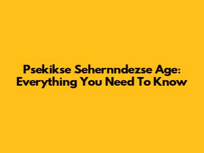Psekikse Sehernndezse Age: Everything You Need To Know