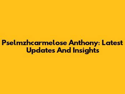 Pselmzhcarmelose Anthony: Latest Updates And Insights