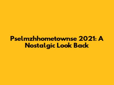 Pselmzhhometownse 2021: A Nostalgic Look Back