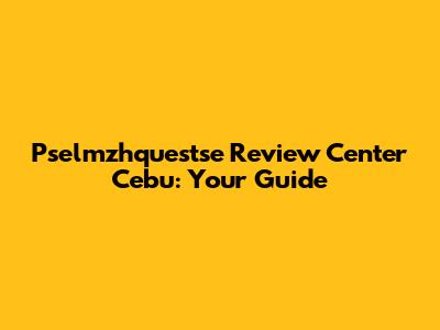 Pselmzhquestse Review Center Cebu: Your Guide