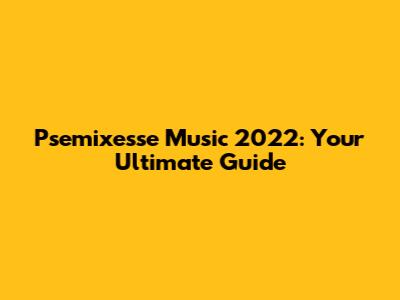 Psemixesse Music 2022: Your Ultimate Guide