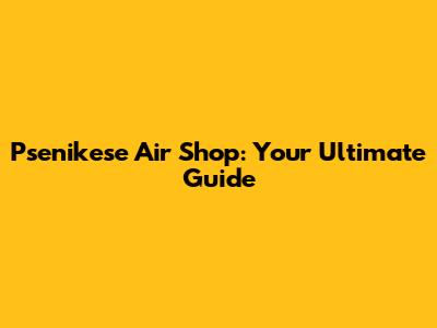 Psenikese Air Shop: Your Ultimate Guide