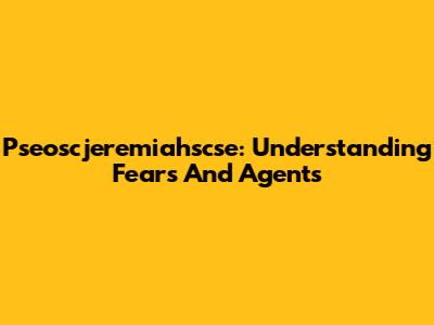 Pseoscjeremiahscse: Understanding Fears And Agents