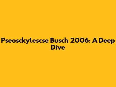 Pseosckylescse Busch 2006: A Deep Dive